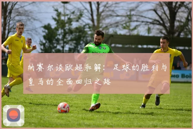 纳赛尔谈欧超和解：足球的胜利与皇马的全面回归之路