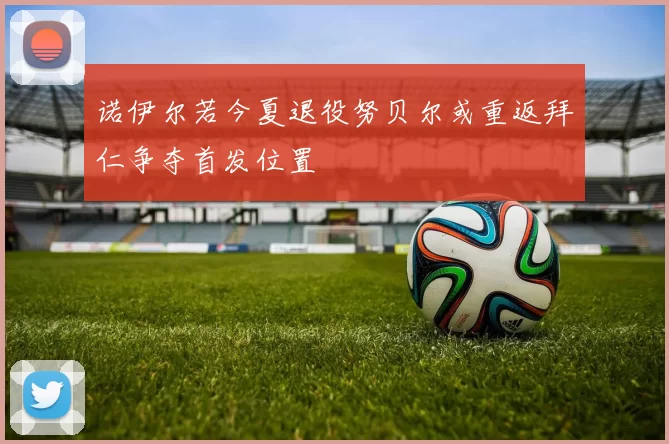 诺伊尔若今夏退役努贝尔或重返拜仁争夺首发位置
