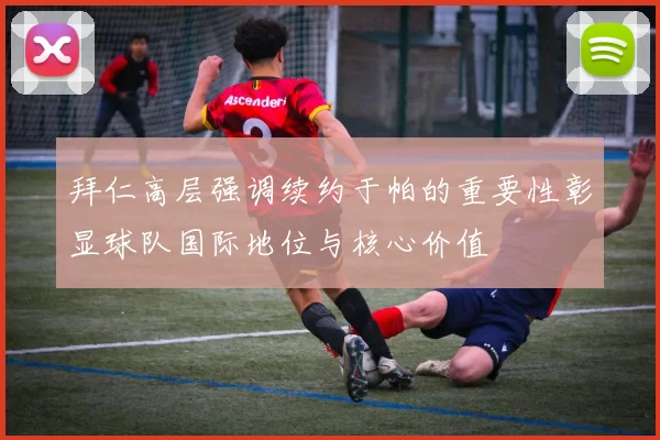 拜仁高层强调续约于帕的重要性彰显球队国际地位与核心价值