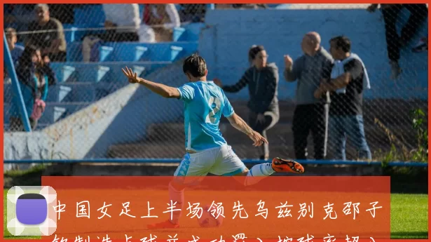 中国女足上半场领先乌兹别克邵子钦制造点球并成功罚入控球率超八成