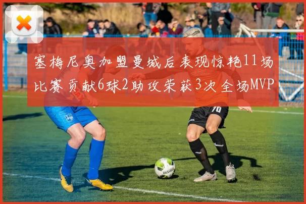 塞梅尼奥加盟曼城后表现惊艳11场比赛贡献6球2助攻荣获3次全场MVP