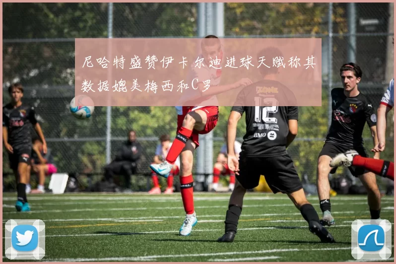 尼哈特盛赞伊卡尔迪进球天赋称其数据媲美梅西和C罗