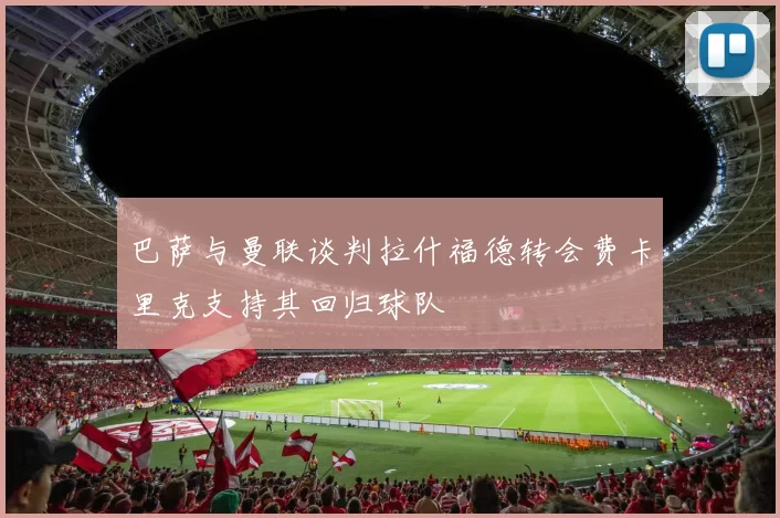 巴萨与曼联谈判拉什福德转会费卡里克支持其回归球队