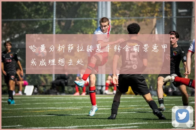 哈曼分析萨拉赫夏季转会前景意甲或成理想去处