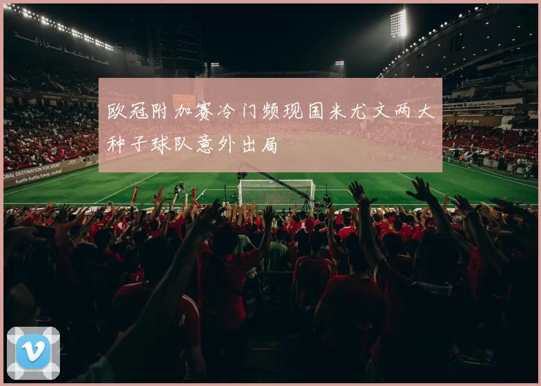 欧冠附加赛冷门频现国米尤文两大种子球队意外出局