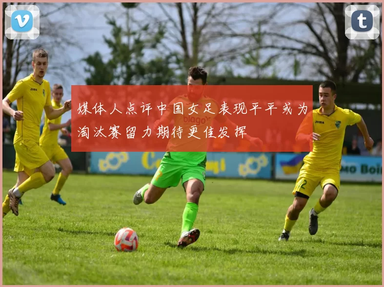 媒体人点评中国女足表现平平或为淘汰赛留力期待更佳发挥
