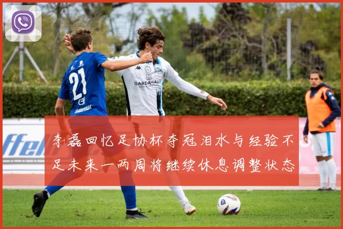 李磊回忆足协杯夺冠泪水与经验不足未来一两周将继续休息调整状态