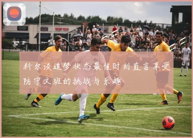 科尔谈追梦状态最佳时刻直言享受防守文班的挑战与乐趣