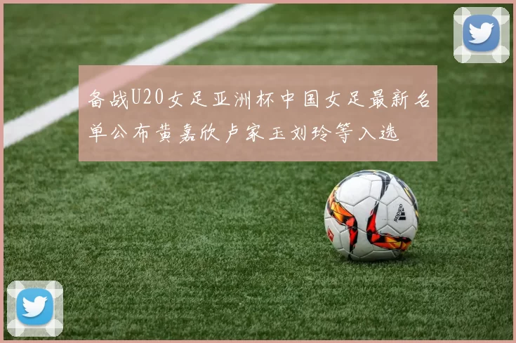 备战U20女足亚洲杯中国女足最新名单公布黄嘉欣卢家玉刘玲等入选