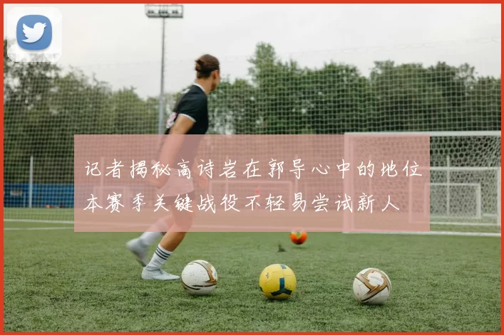记者揭秘高诗岩在郭导心中的地位本赛季关键战役不轻易尝试新人