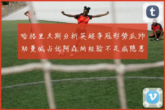 哈格里夫斯分析英超争冠形势瓜帅助曼城占优阿森纳经验不足成隐患
