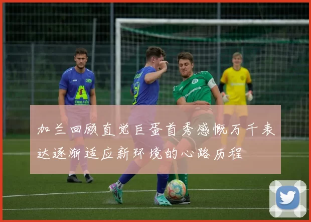 加兰回顾直觉巨蛋首秀感慨万千表达逐渐适应新环境的心路历程