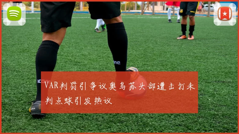 VAR判罚引争议奥乌苏头部遭击打未判点球引发热议