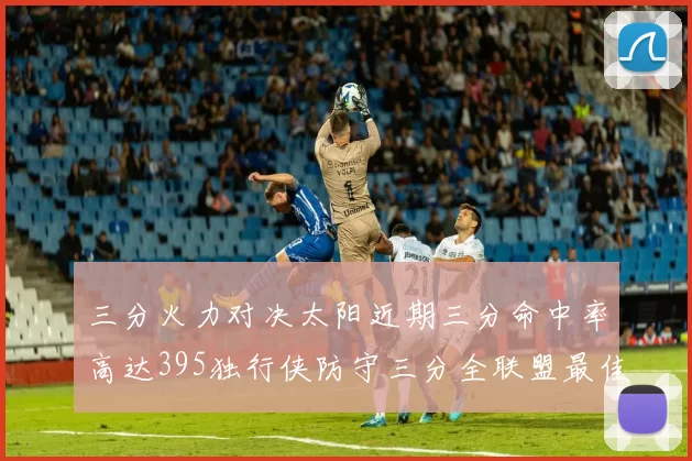 三分火力对决太阳近期三分命中率高达395独行侠防守三分全联盟最佳