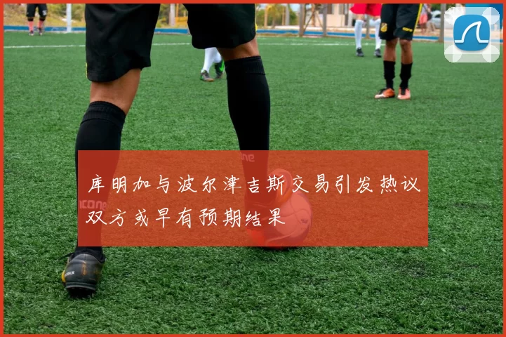 库明加与波尔津吉斯交易引发热议双方或早有预期结果