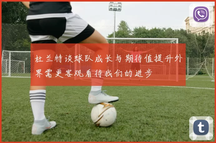 杜兰特谈球队成长与期待值提升外界需更客观看待我们的进步