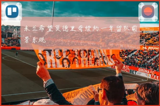米兰希望莫德里奇续约一年留队前景乐观