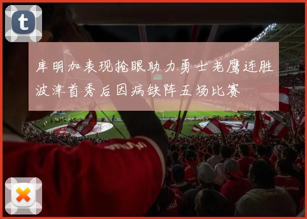 库明加表现抢眼助力勇士老鹰连胜波津首秀后因病缺阵五场比赛