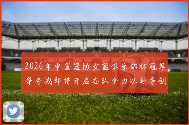 2026年中国篮协女篮俱乐部杯冠军争夺战即将开启各队全力以赴争创佳绩