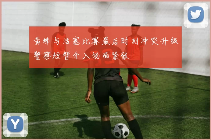 黄蜂与活塞比赛最后时刻冲突升级警察短暂介入场面紧张