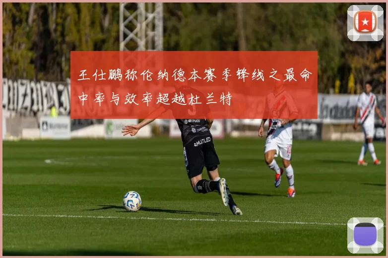 王仕鹏称伦纳德本赛季锋线之最命中率与效率超越杜兰特