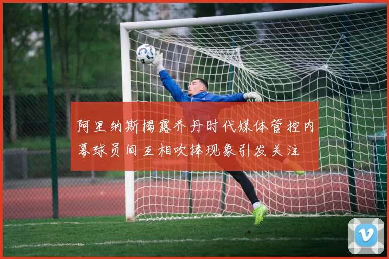 阿里纳斯揭露乔丹时代媒体管控内幕球员间互相吹捧现象引发关注