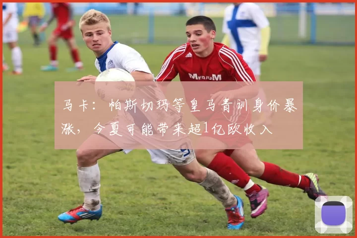 马卡：帕斯切玛等皇马青训身价暴涨，今夏可能带来超1亿欧收入