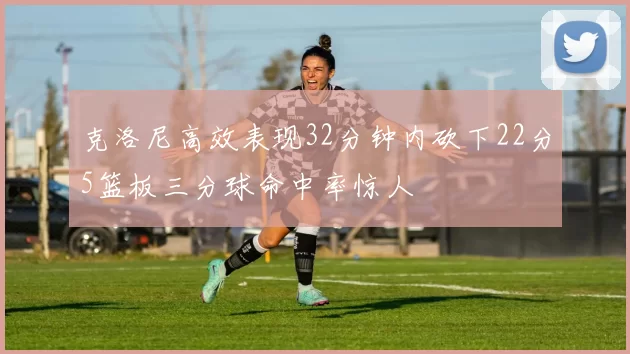 克洛尼高效表现32分钟内砍下22分5篮板三分球命中率惊人