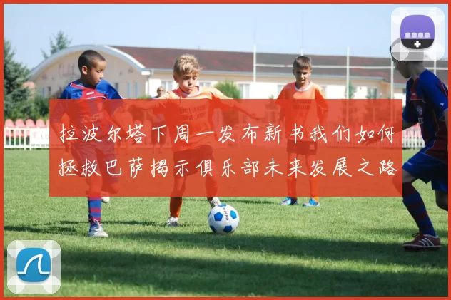 拉波尔塔下周一发布新书我们如何拯救巴萨揭示俱乐部未来发展之路