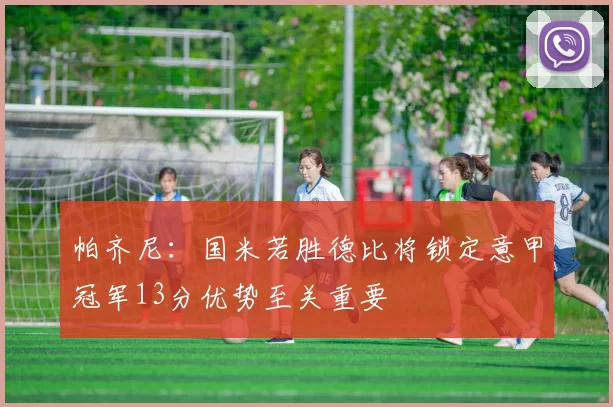 帕齐尼：国米若胜德比将锁定意甲冠军13分优势至关重要