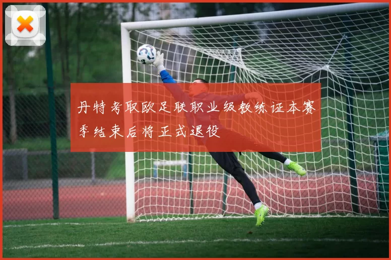 丹特考取欧足联职业级教练证本赛季结束后将正式退役
