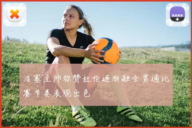 活塞主帅称赞杜伦逐渐融会贯通比赛节奏表现出色