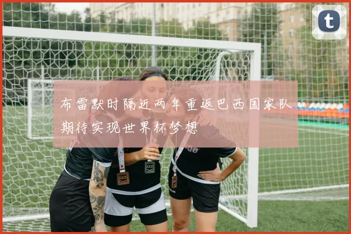 布雷默时隔近两年重返巴西国家队期待实现世界杯梦想