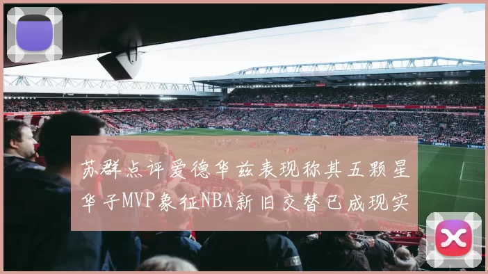 苏群点评爱德华兹表现称其五颗星华子MVP象征NBA新旧交替已成现实