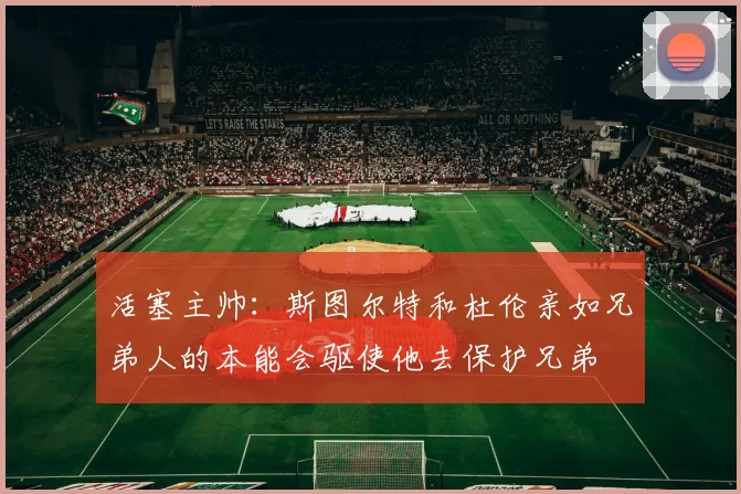 活塞主帅：斯图尔特和杜伦亲如兄弟人的本能会驱使他去保护兄弟