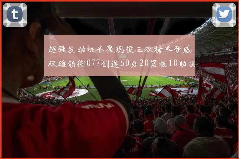 超强发动机齐聚现役三双榜单登威双雄领衔077创造60分20篮板10助攻奇迹