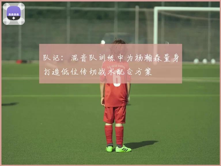 队记：混音队训练中为杨瀚森量身打造低位传切战术配合方案