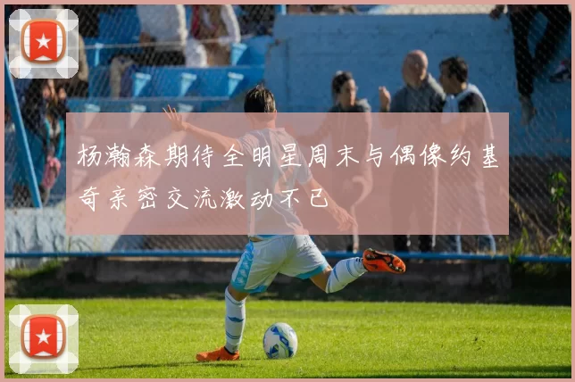 杨瀚森期待全明星周末与偶像约基奇亲密交流激动不已